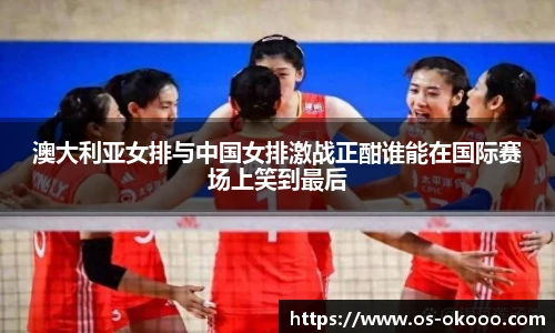 澳大利亚女排与中国女排激战正酣谁能在国际赛场上笑到最后